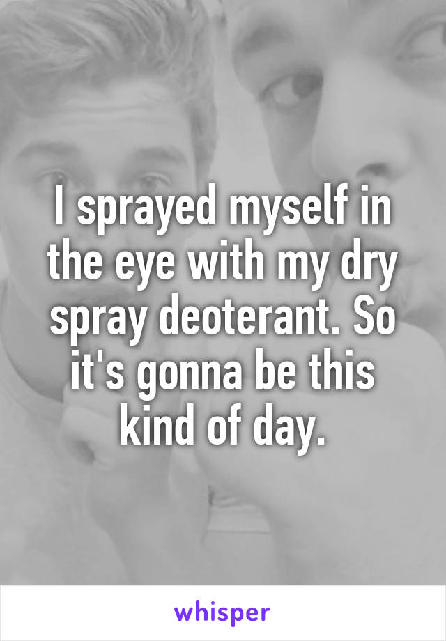 I sprayed myself in the eye with my dry spray deoterant. So it's gonna be this kind of day.