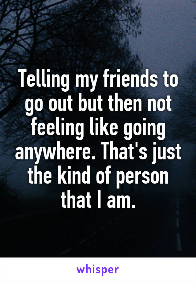 Telling my friends to go out but then not feeling like going anywhere. That's just the kind of person that I am.