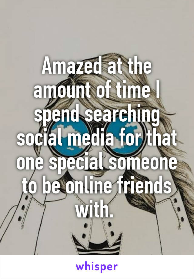 Amazed at the amount of time I spend searching social media for that one special someone to be online friends with. 