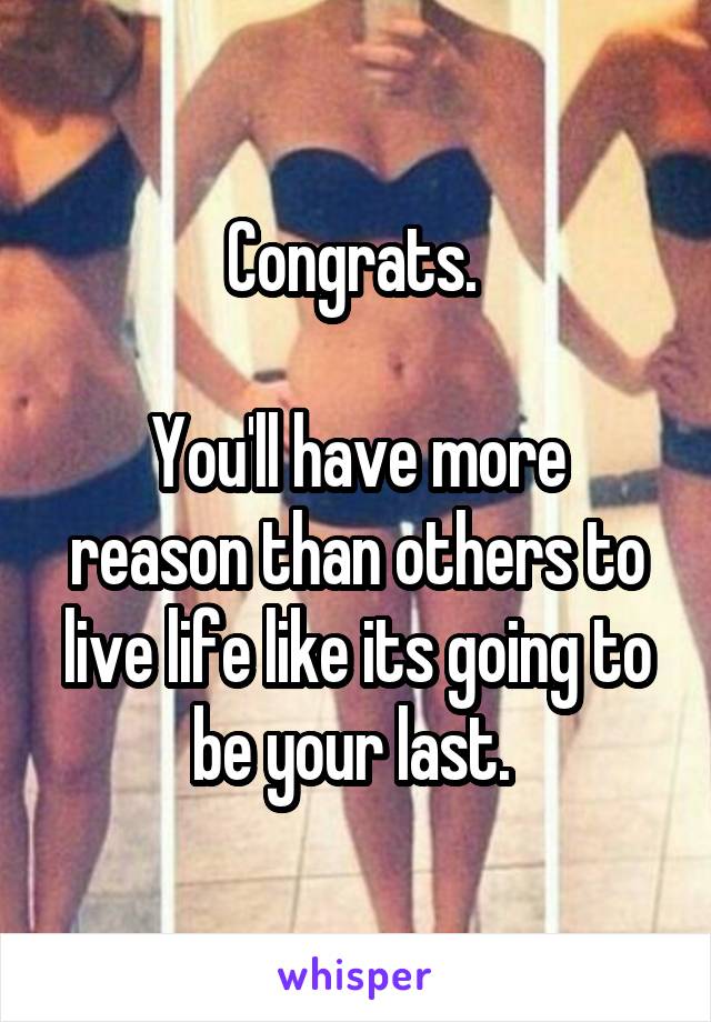 Congrats. 

You'll have more reason than others to live life like its going to be your last. 