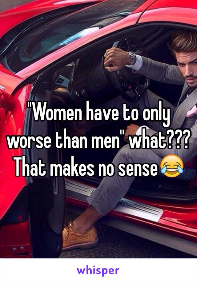 "Women have to only worse than men" what??? That makes no sense😂