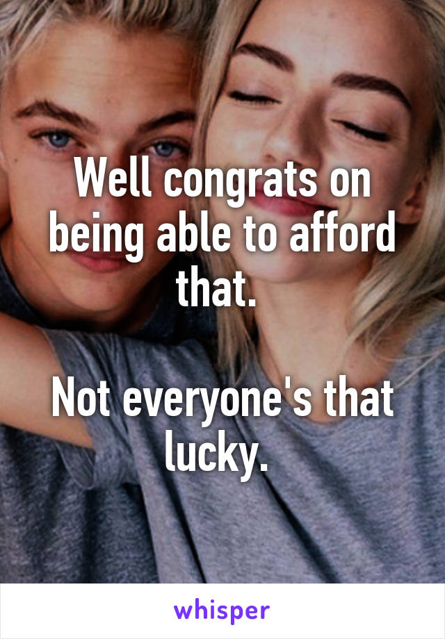 Well congrats on being able to afford that. 

Not everyone's that lucky. 