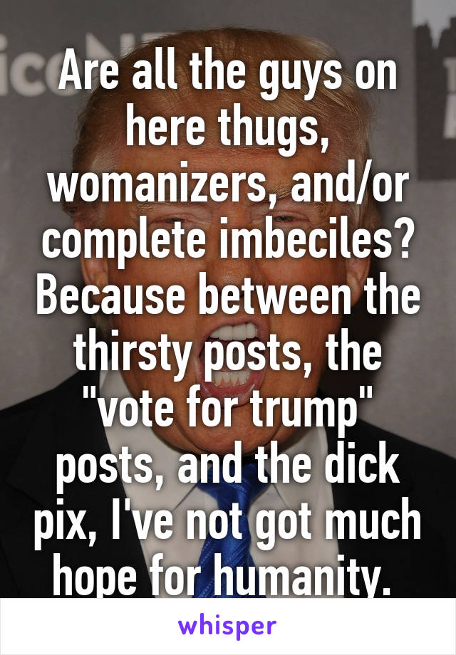 Are all the guys on here thugs, womanizers, and/or complete imbeciles? Because between the thirsty posts, the "vote for trump" posts, and the dick pix, I've not got much hope for humanity. 