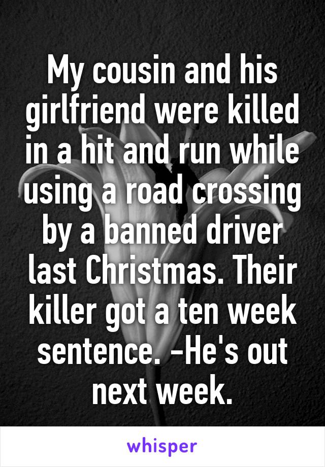 My cousin and his girlfriend were killed in a hit and run while using a road crossing by a banned driver last Christmas. Their killer got a ten week sentence. -He's out next week.