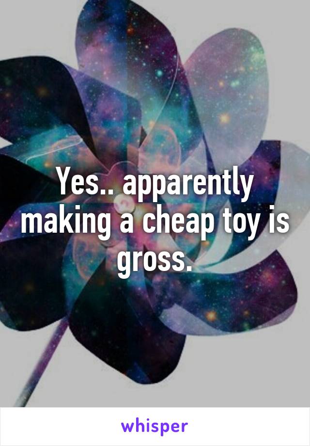 Yes.. apparently making a cheap toy is gross.