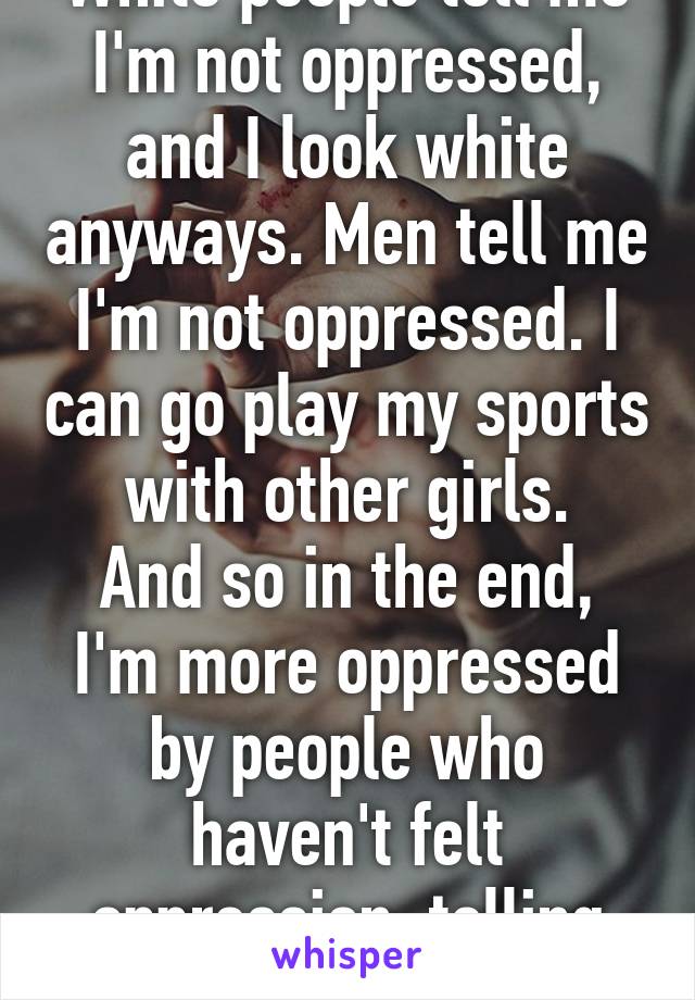 White people tell me I'm not oppressed, and I look white anyways. Men tell me I'm not oppressed. I can go play my sports with other girls.
And so in the end, I'm more oppressed by people who haven't felt oppression, telling me I'm fine.