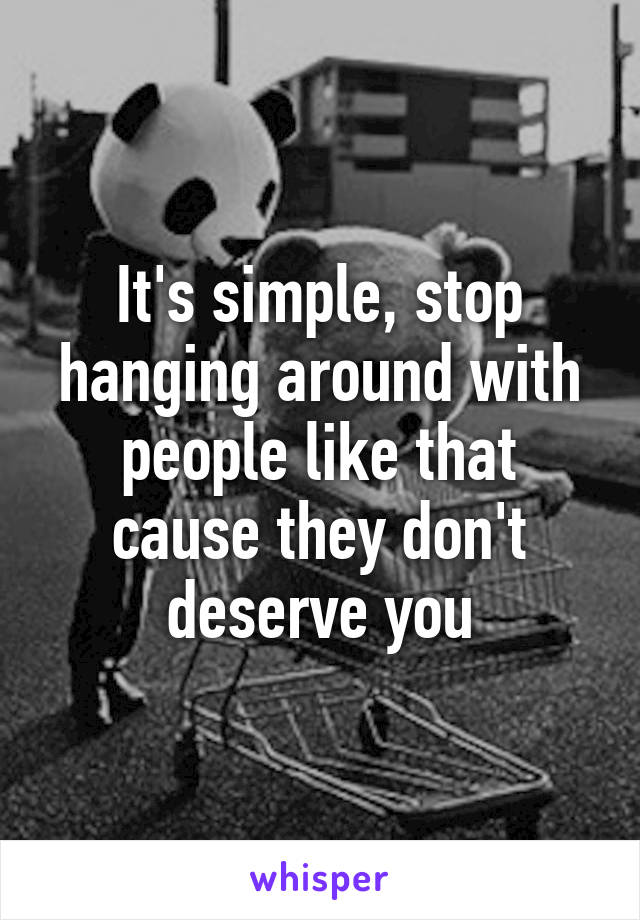 It's simple, stop hanging around with people like that cause they don't deserve you