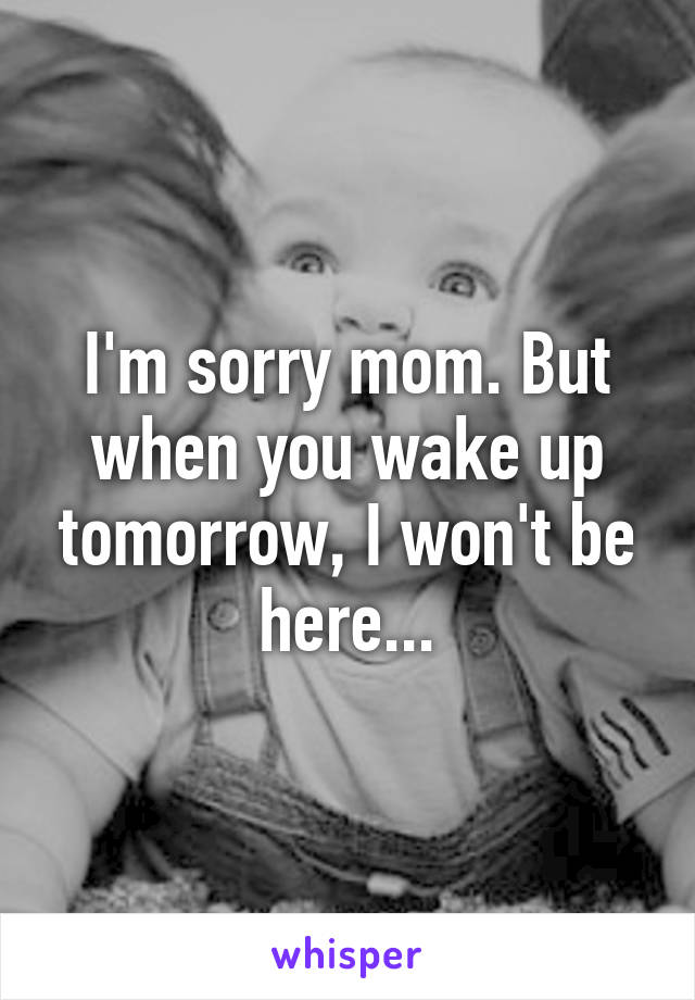 I'm sorry mom. But when you wake up tomorrow, I won't be here...