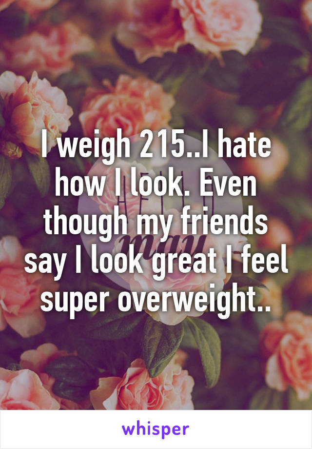 I weigh 215..I hate how I look. Even though my friends say I look great I feel super overweight..