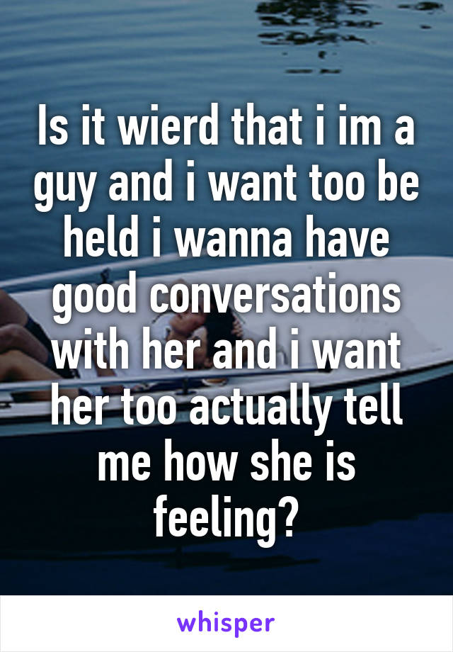 Is it wierd that i im a guy and i want too be held i wanna have good conversations with her and i want her too actually tell me how she is feeling?