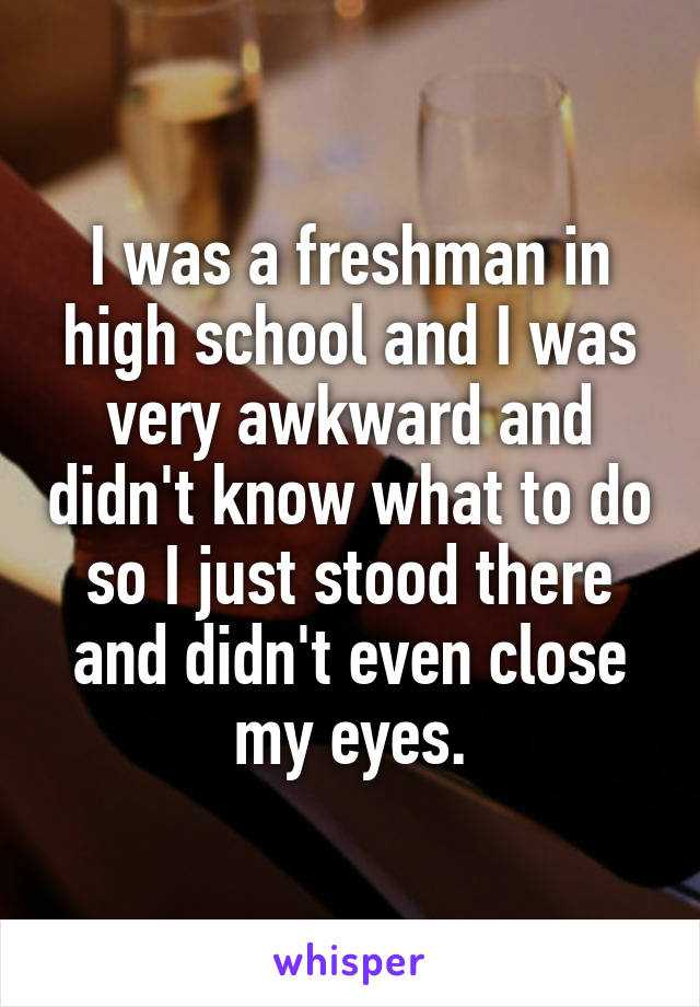I was a freshman in high school and I was very awkward and didn't know what to do so I just stood there and didn't even close my eyes.