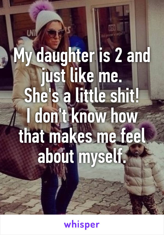 My daughter is 2 and just like me.
She's a little shit!
I don't know how that makes me feel about myself.
