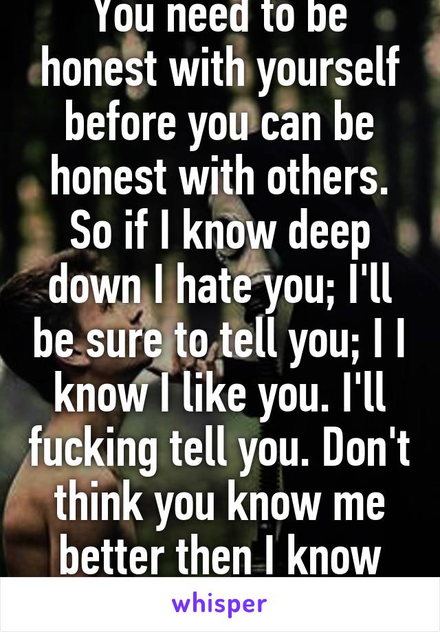 You need to be honest with yourself before you can be honest with others. So if I know deep down I hate you; I'll be sure to tell you; I I know I like you. I'll fucking tell you. Don't think you know me better then I know myself. 