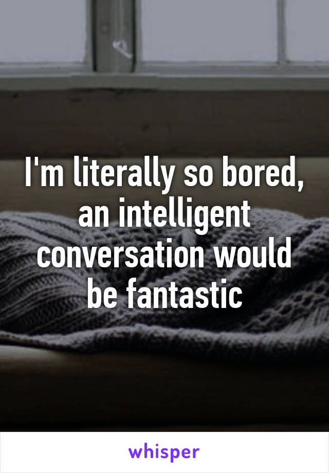 I'm literally so bored, an intelligent conversation would be fantastic