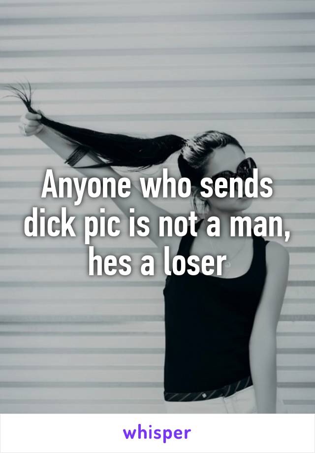 Anyone who sends dick pic is not a man, hes a loser