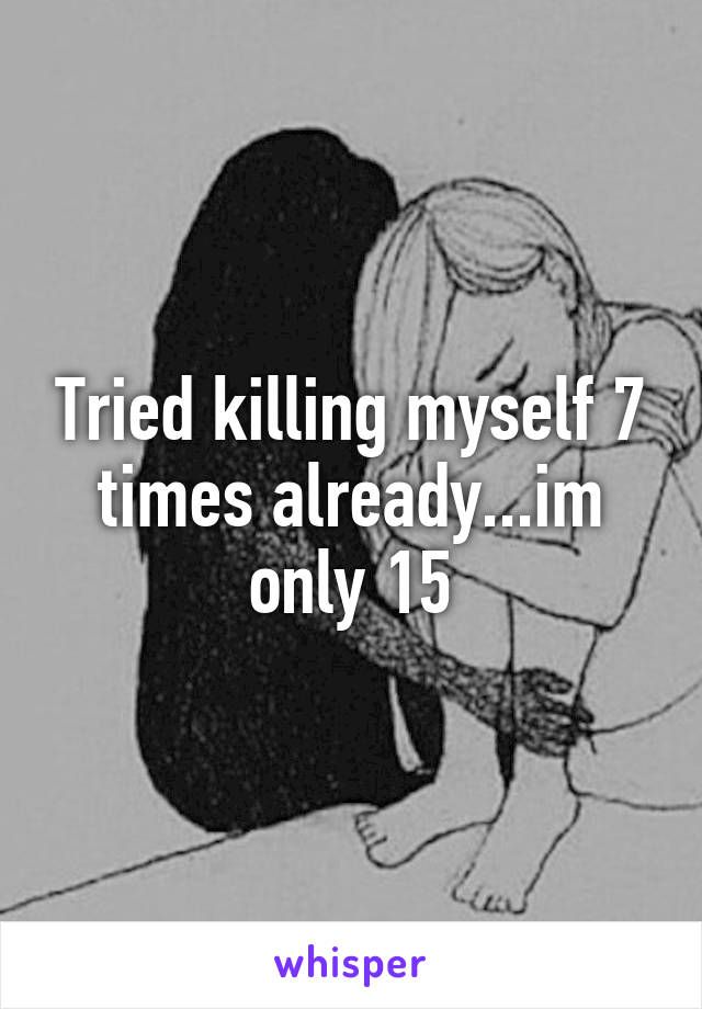 Tried killing myself 7 times already...im only 15