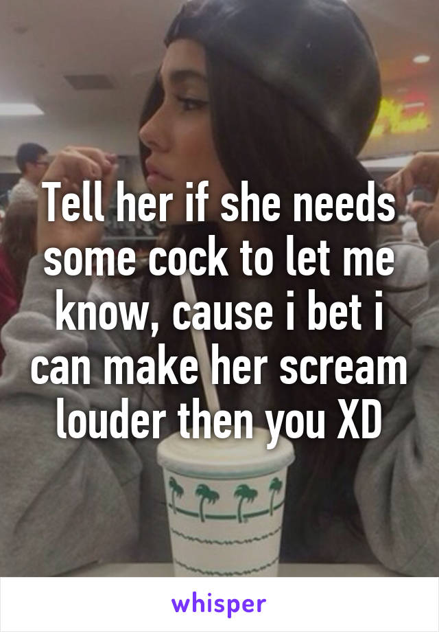 Tell her if she needs some cock to let me know, cause i bet i can make her scream louder then you XD