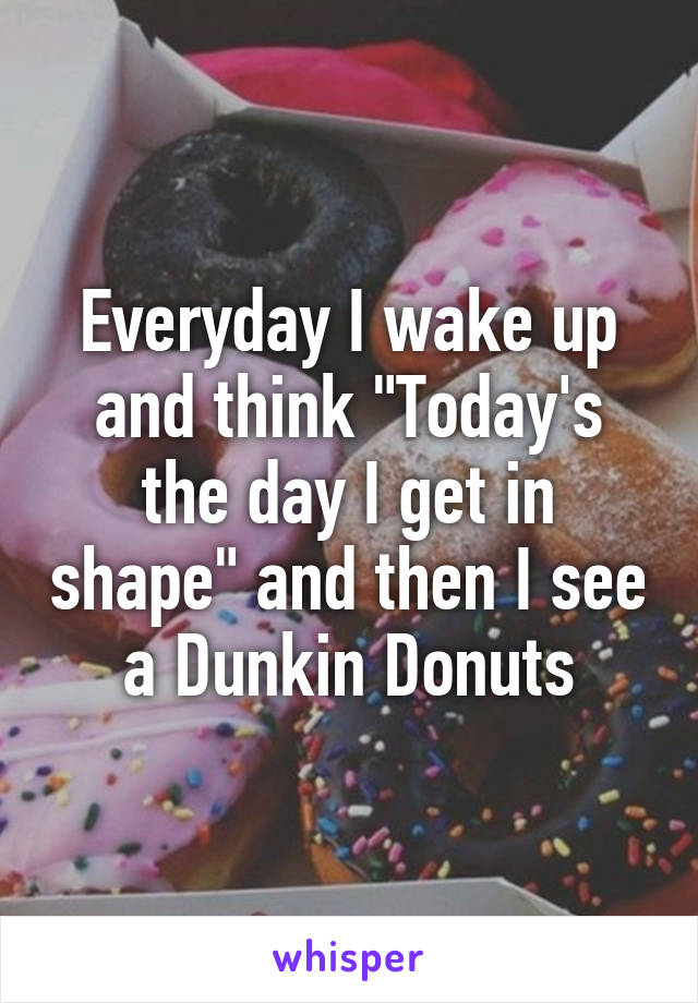 Everyday I wake up and think "Today's the day I get in shape" and then I see a Dunkin Donuts