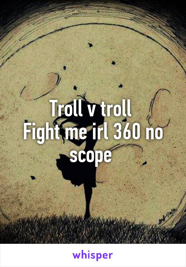 Troll v troll 
Fight me irl 360 no scope 