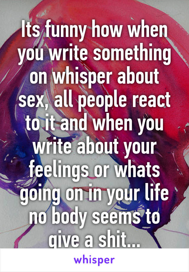 Its funny how when you write something on whisper about sex, all people react to it and when you write about your feelings or whats going on in your life no body seems to give a shit...