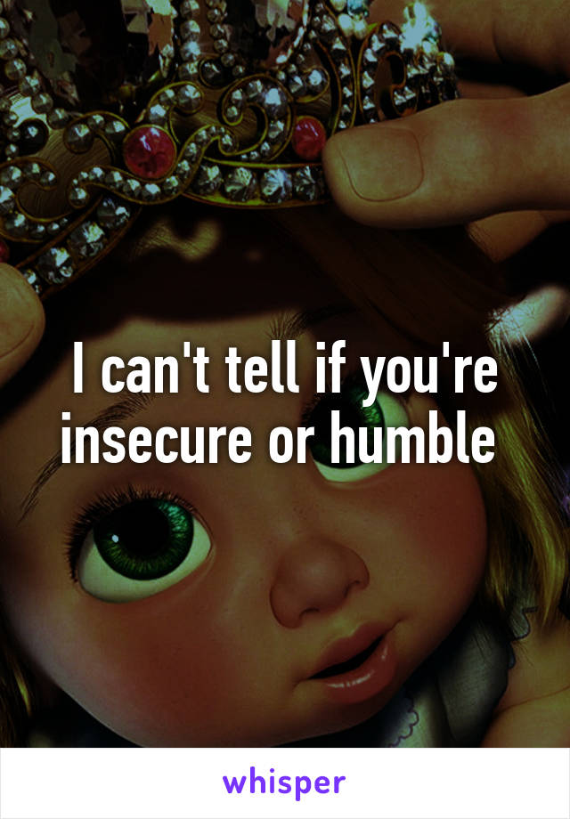 I can't tell if you're insecure or humble 