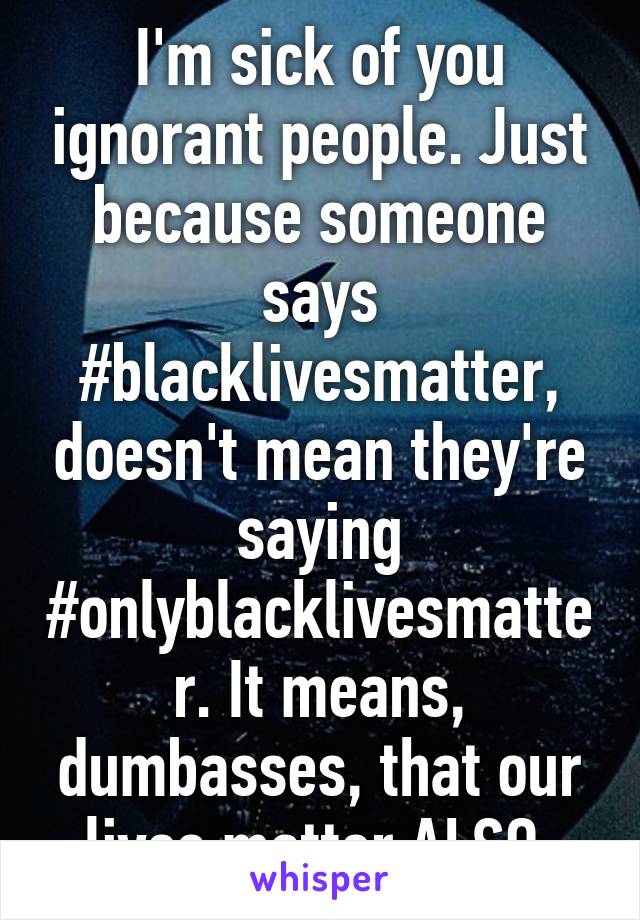 I'm sick of you ignorant people. Just because someone says #blacklivesmatter, doesn't mean they're saying #onlyblacklivesmatter. It means, dumbasses, that our lives matter ALSO.