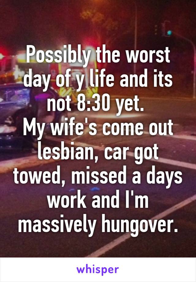 Possibly the worst day of y life and its not 8:30 yet. 
My wife's come out lesbian, car got towed, missed a days work and I'm massively hungover.