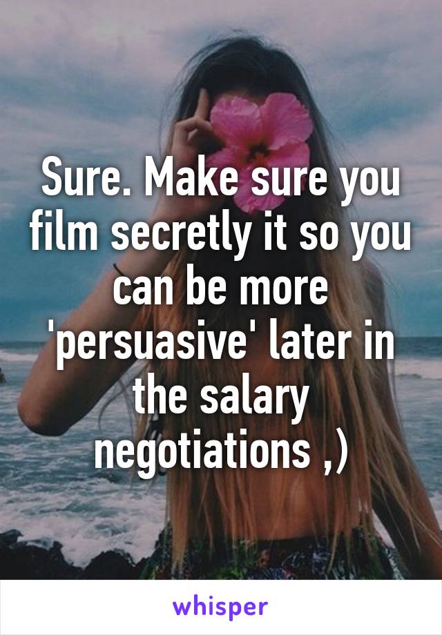 Sure. Make sure you film secretly it so you can be more 'persuasive' later in the salary negotiations ,)