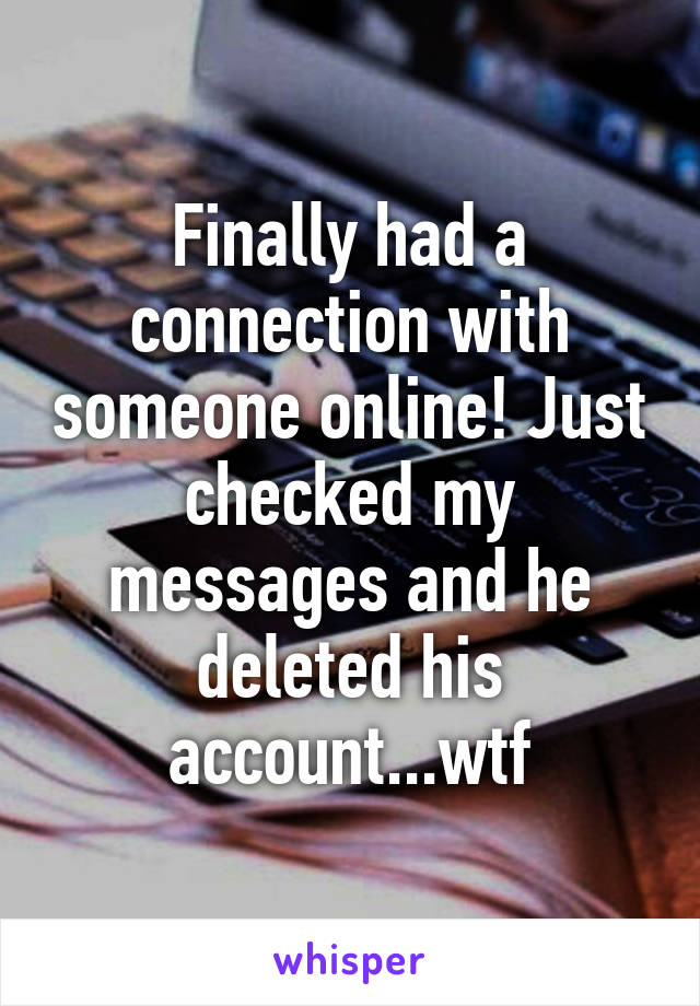 Finally had a connection with someone online! Just checked my messages and he deleted his account...wtf