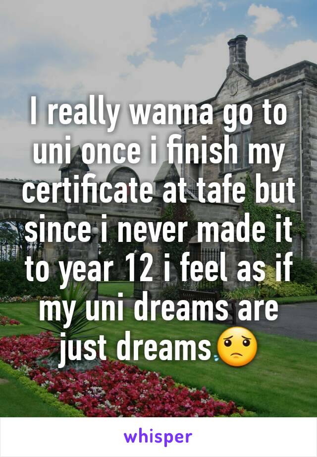 I really wanna go to uni once i finish my certificate at tafe but since i never made it to year 12 i feel as if my uni dreams are just dreams😟