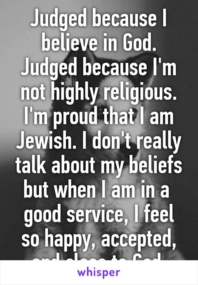 Judged because I believe in God. Judged because I'm not highly religious.
I'm proud that I am Jewish. I don't really talk about my beliefs but when I am in a  good service, I feel so happy, accepted, and close to God.