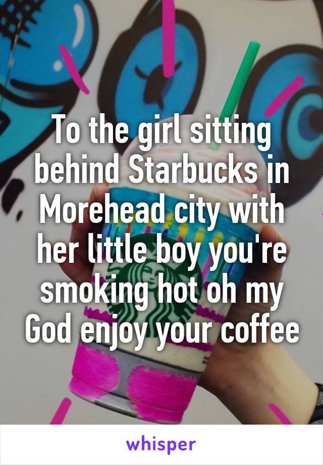 To the girl sitting behind Starbucks in Morehead city with her little boy you're smoking hot oh my God enjoy your coffee