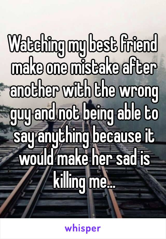 Watching my best friend make one mistake after another with the wrong guy and not being able to say anything because it would make her sad is killing me...