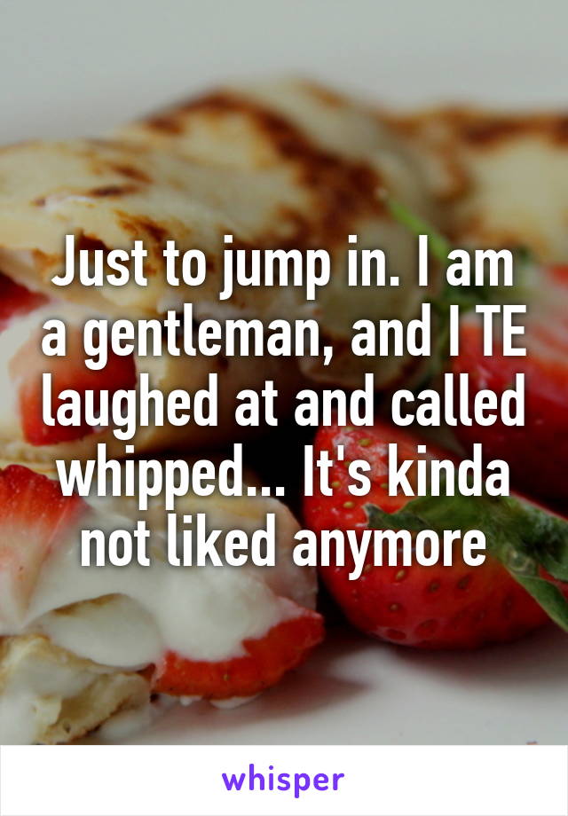 Just to jump in. I am a gentleman, and I TE laughed at and called whipped... It's kinda not liked anymore