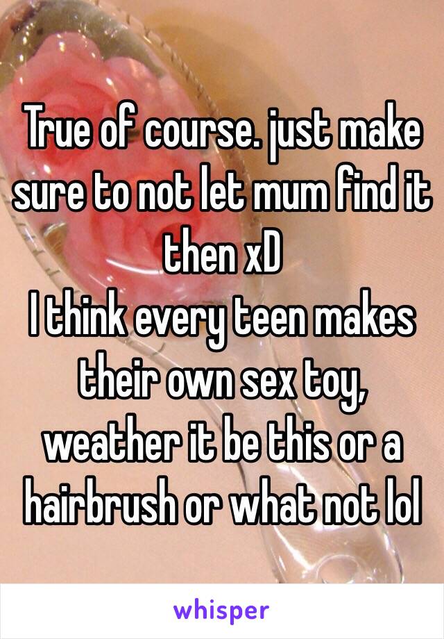 True of course. just make sure to not let mum find it then xD 
I think every teen makes their own sex toy, weather it be this or a hairbrush or what not lol