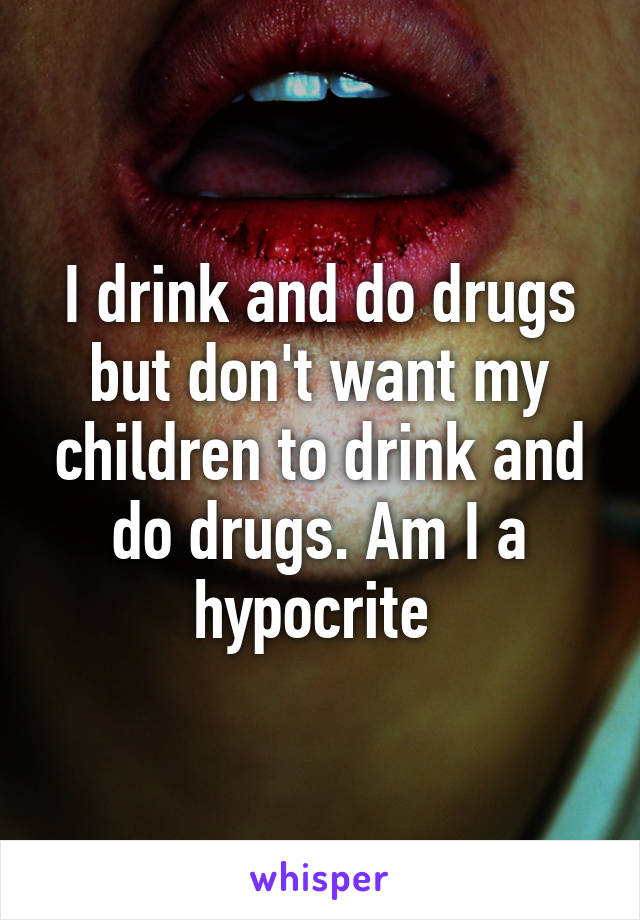 I drink and do drugs but don't want my children to drink and do drugs. Am I a hypocrite 