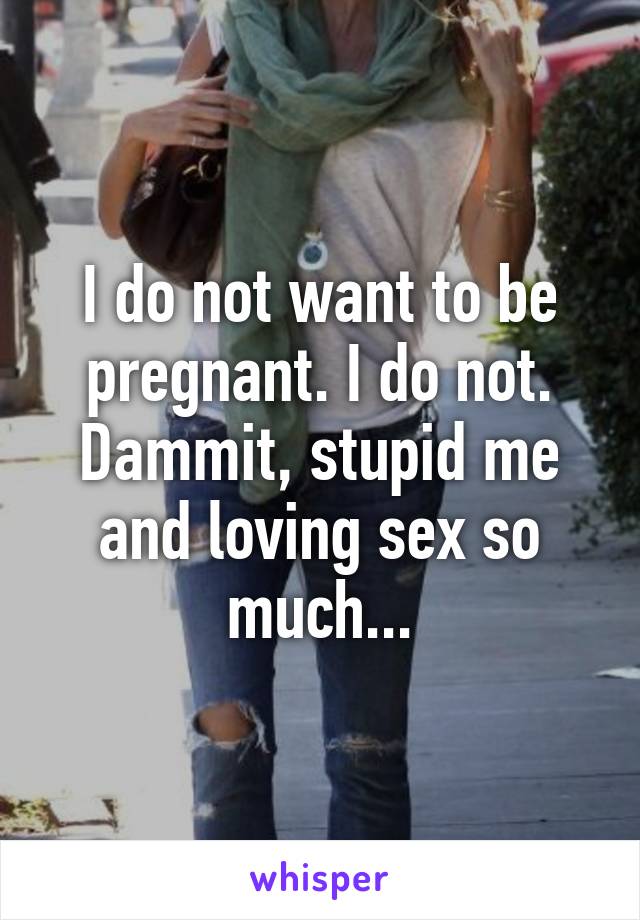 I do not want to be pregnant. I do not. Dammit, stupid me and loving sex so much...