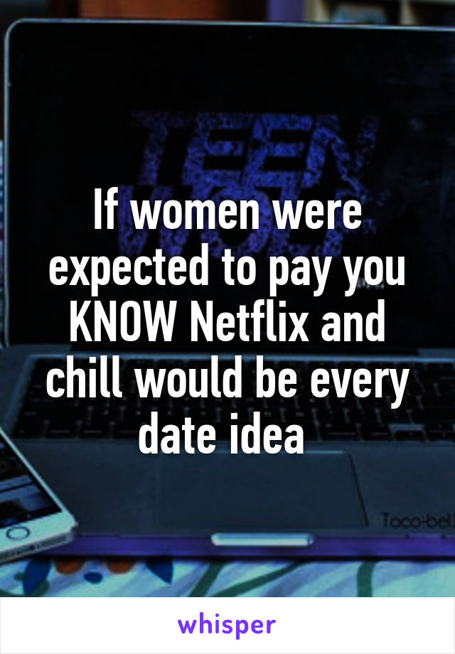 If women were expected to pay you KNOW Netflix and chill would be every date idea 