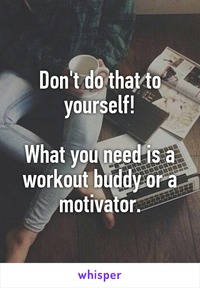 Don't do that to yourself!

What you need is a workout buddy or a motivator.