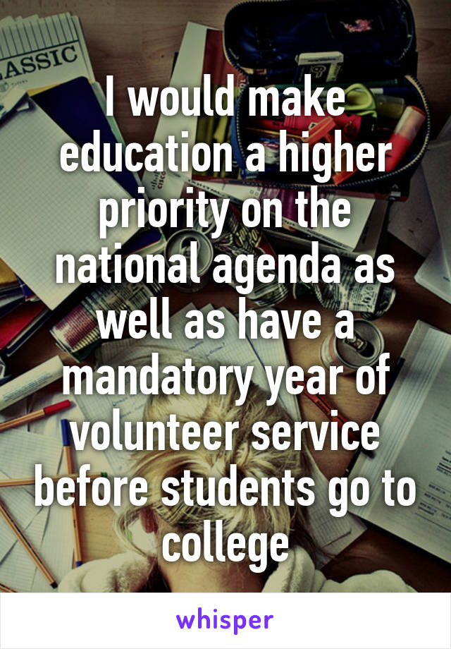 I would make education a higher priority on the national agenda as well as have a mandatory year of volunteer service before students go to college