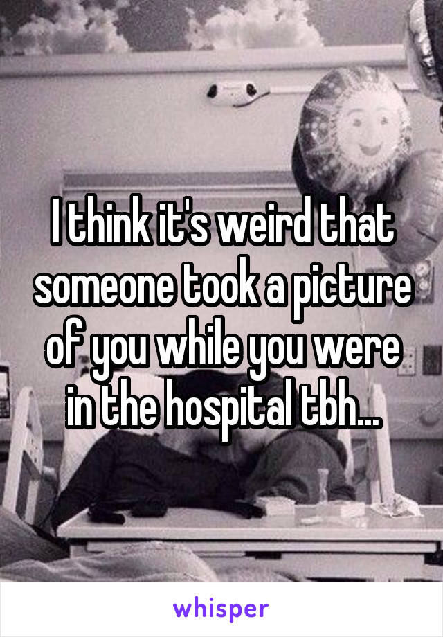 I think it's weird that someone took a picture of you while you were in the hospital tbh...