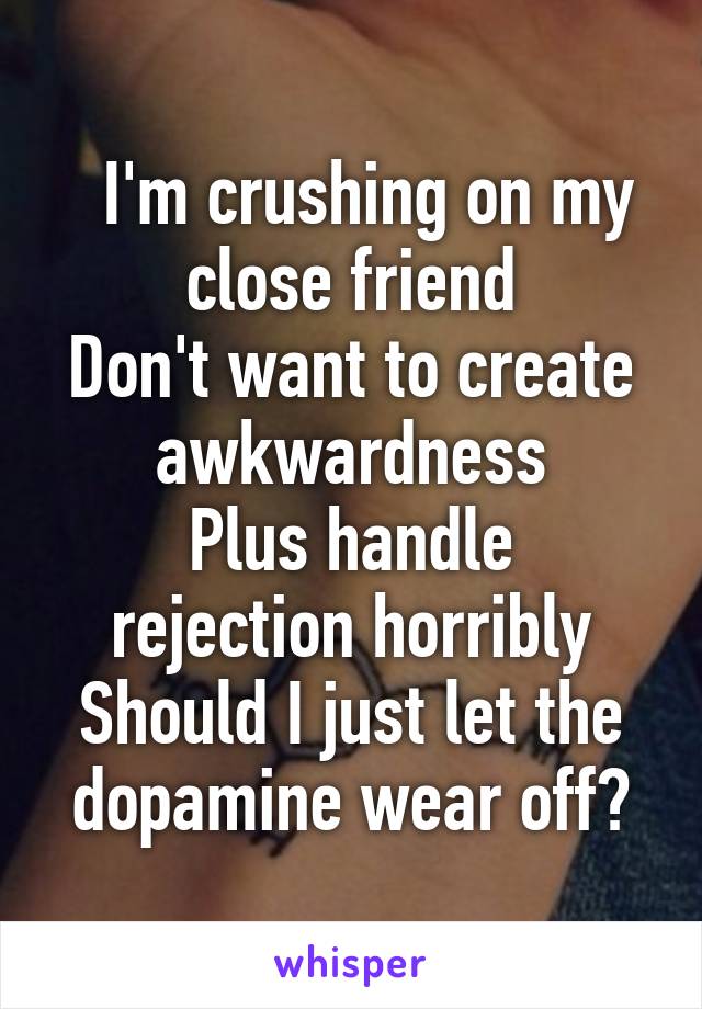    I'm crushing on my  close friend
Don't want to create awkwardness
Plus handle rejection horribly
Should I just let the dopamine wear off?