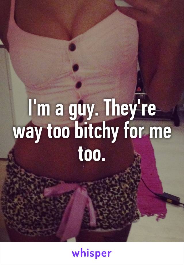 I'm a guy. They're way too bitchy for me too.