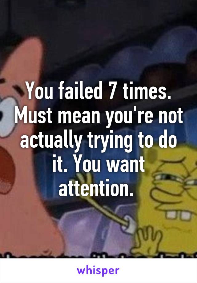 You failed 7 times. Must mean you're not actually trying to do it. You want attention. 