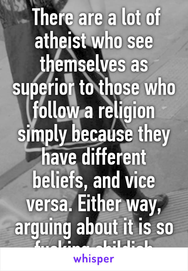  There are a lot of atheist who see themselves as superior to those who follow a religion simply because they have different beliefs, and vice versa. Either way, arguing about it is so fucking childish