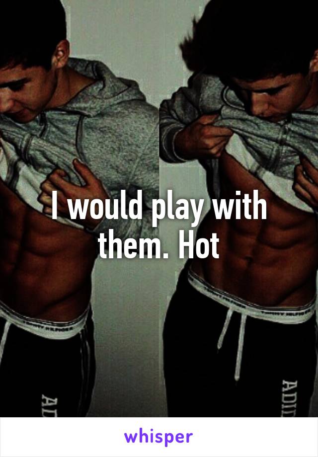 I would play with them. Hot