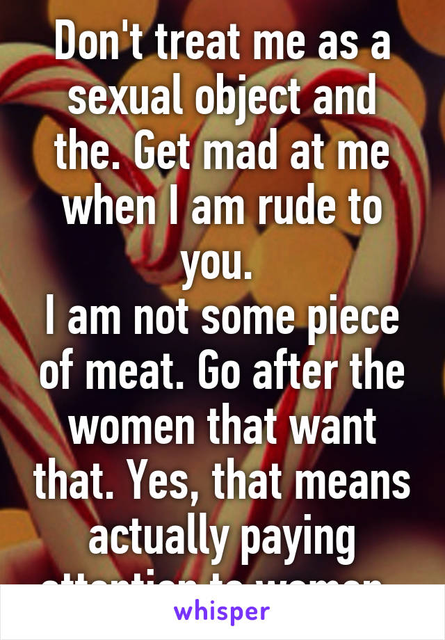 Don't treat me as a sexual object and the. Get mad at me when I am rude to you. 
I am not some piece of meat. Go after the women that want that. Yes, that means actually paying attention to women. 