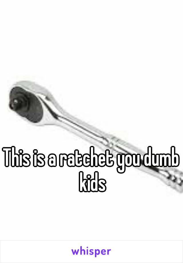 This is a ratchet you dumb kids