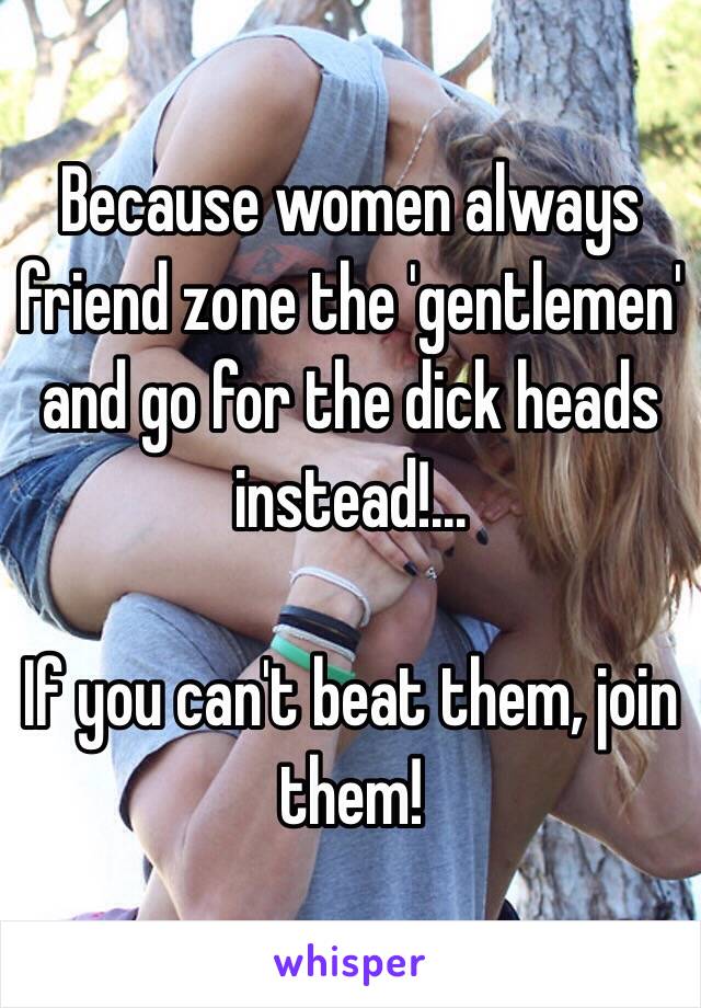 Because women always friend zone the 'gentlemen' and go for the dick heads instead!... 

If you can't beat them, join them!