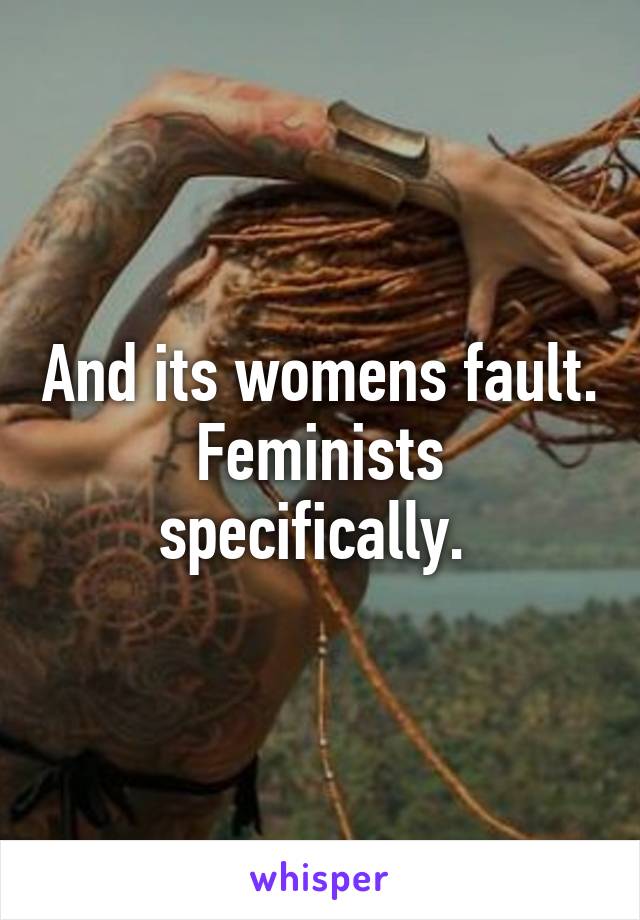 And its womens fault. Feminists specifically. 